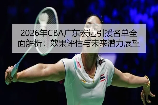 2026年CBA广东宏远引援名单全面解析：效果评估与未来潜力展望