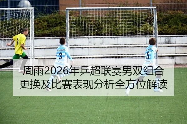 周雨2026年乒超联赛男双组合更换及比赛表现分析全方位解读